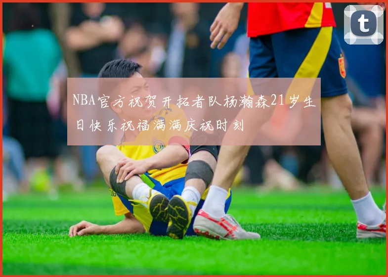 NBA官方祝贺开拓者队杨瀚森21岁生日快乐祝福满满庆祝时刻