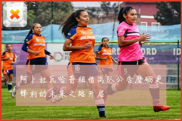 阿卜杜瓦哈普租借离队公告磨砺更锋利的未来之路开启