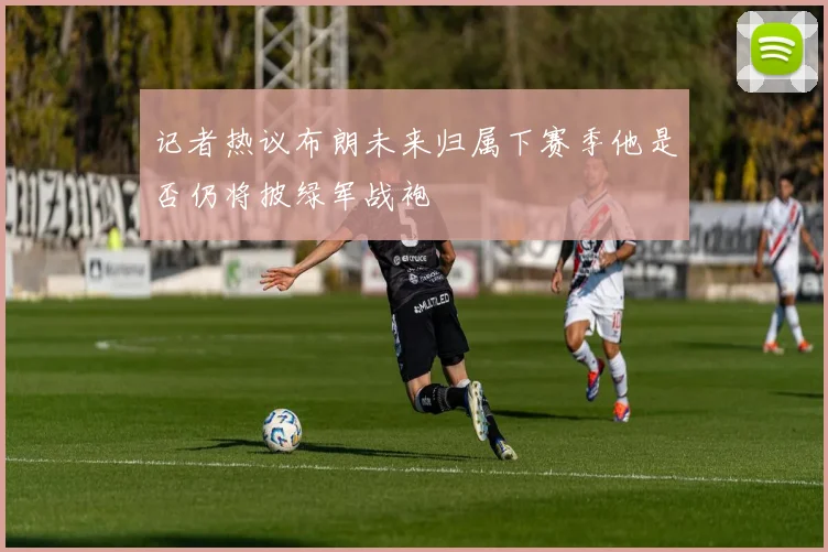 记者热议布朗未来归属下赛季他是否仍将披绿军战袍