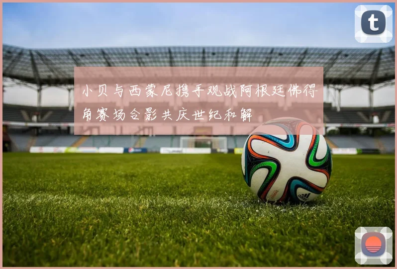 小贝与西蒙尼携手观战阿根廷佛得角赛场合影共庆世纪和解