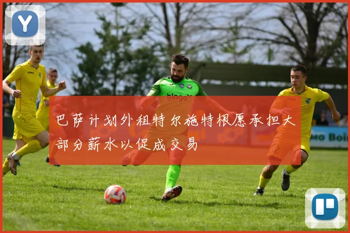 巴萨计划外租特尔施特根愿承担大部分薪水以促成交易