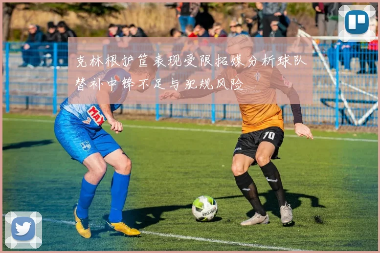 克林根护筐表现受限拓媒分析球队替补中锋不足与犯规风险