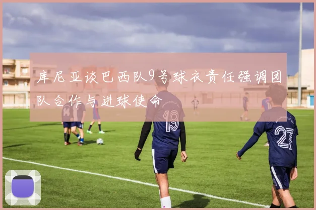 库尼亚谈巴西队9号球衣责任强调团队合作与进球使命