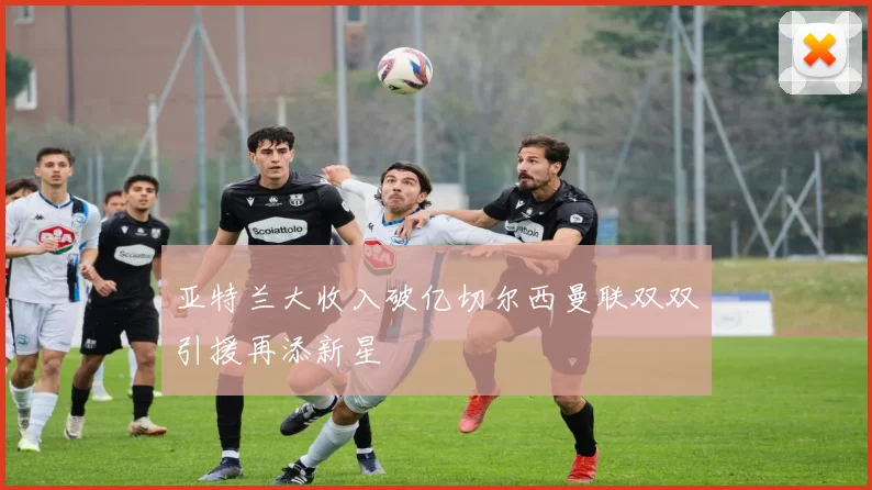 亚特兰大收入破亿切尔西曼联双双引援再添新星