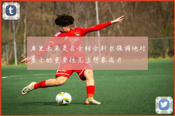 库里未来是否会转会科尔强调他对勇士的重要性无法想象离开