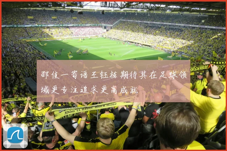 邵佳一寄语王钰栋期待其在足球领域更专注追求更高成就