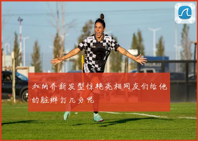 加纳乔新发型惊艳亮相网友们给他的脏辫打几分呢