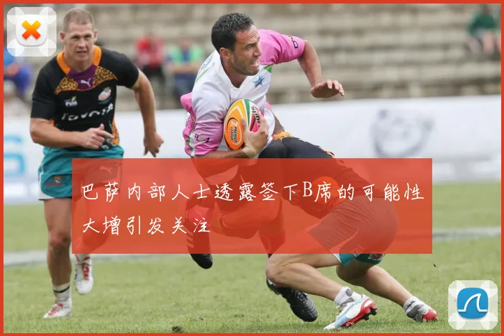 巴萨内部人士透露签下B席的可能性大增引发关注