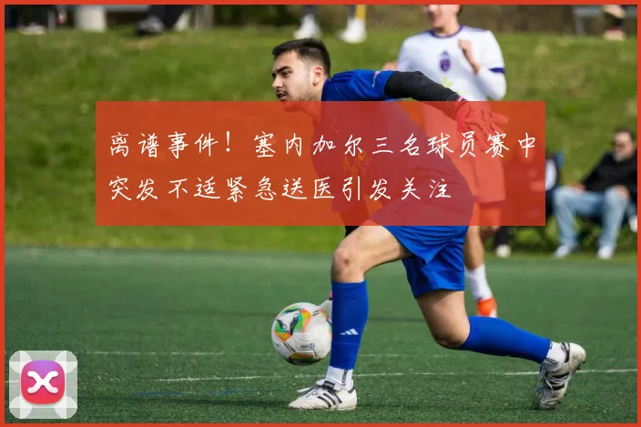 离谱事件！塞内加尔三名球员赛中突发不适紧急送医引发关注
