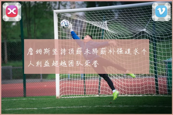 詹姆斯坚持顶薪未降薪补强追求个人利益超越团队荣誉