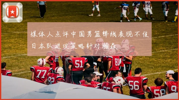 媒体人点评中国男篮锋线表现不佳日本队进攻策略针对瀚森