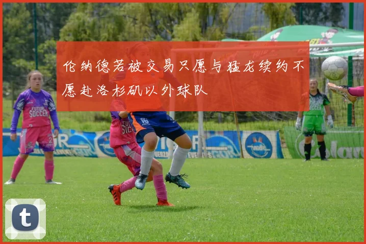 伦纳德若被交易只愿与猛龙续约不愿赴洛杉矶以外球队