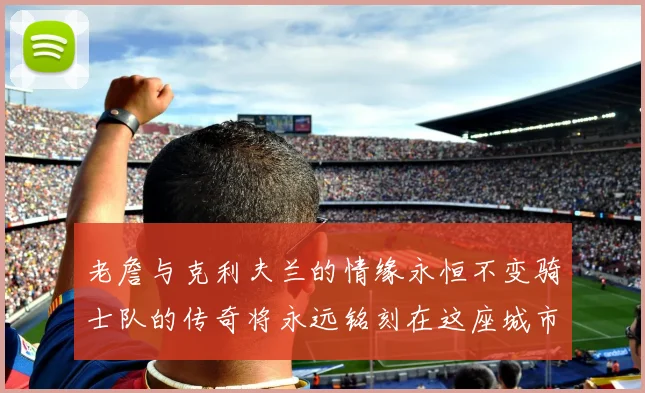 老詹与克利夫兰的情缘永恒不变骑士队的传奇将永远铭刻在这座城市