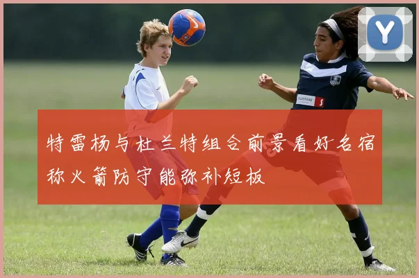 特雷杨与杜兰特组合前景看好名宿称火箭防守能弥补短板