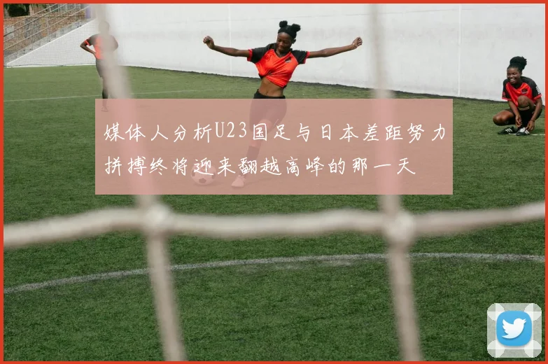媒体人分析U23国足与日本差距努力拼搏终将迎来翻越高峰的那一天