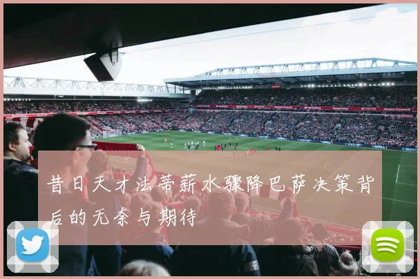 昔日天才法蒂薪水骤降巴萨决策背后的无奈与期待