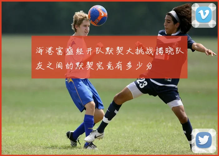 海港富盛经开队默契大挑战揭晓队友之间的默契究竟有多少分