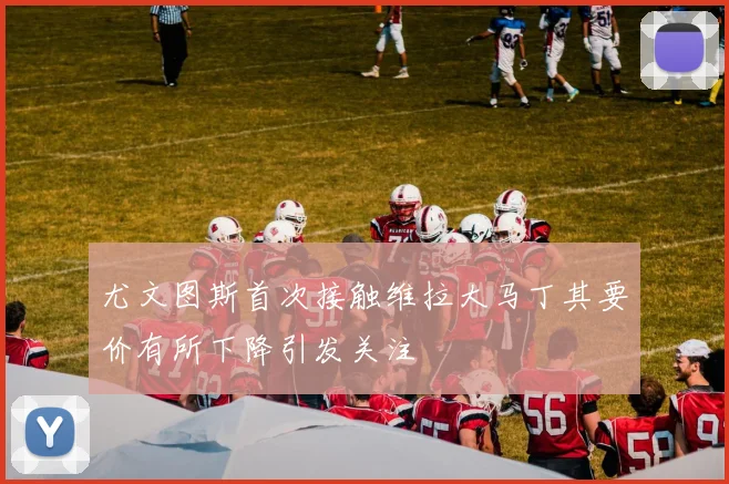 尤文图斯首次接触维拉大马丁其要价有所下降引发关注