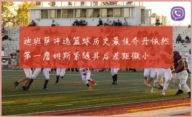 迪班萨评选篮球历史最佳乔丹依然第一詹姆斯紧随其后差距微小