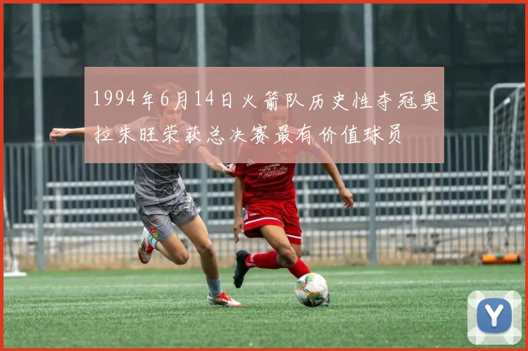 1994年6月14日火箭队历史性夺冠奥拉朱旺荣获总决赛最有价值球员