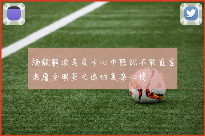 杨毅解读乌度卡心中隐忧不敢直言老詹全明星之选的复杂心情