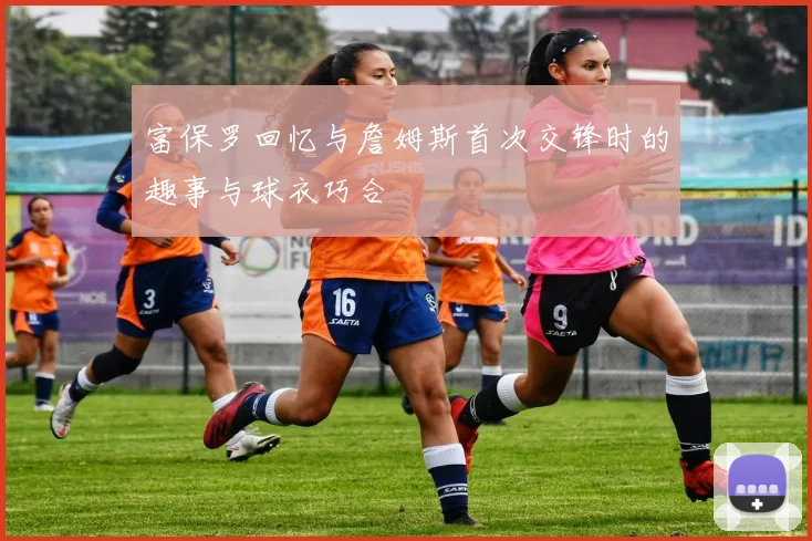 富保罗回忆与詹姆斯首次交锋时的趣事与球衣巧合